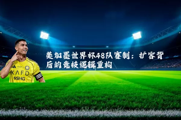 美加墨世界杯48队赛制：扩容背后的竞技逻辑重构