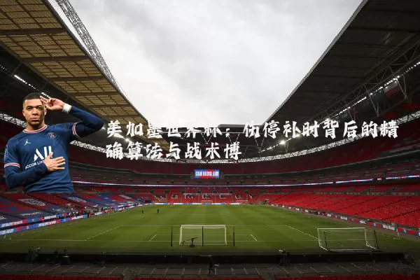 美加墨世界杯：伤停补时背后的精确算法与战术博弈