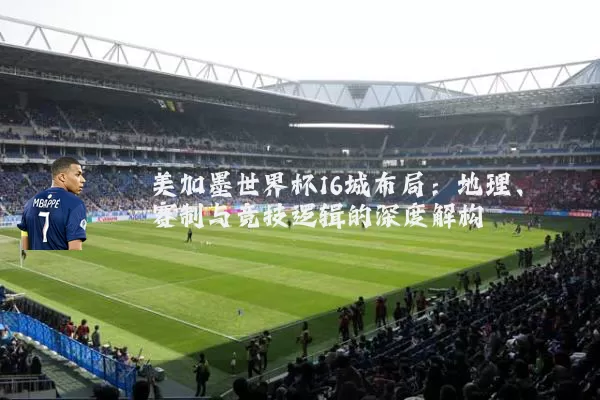 美加墨世界杯16城布局:地理、赛制与竞技逻辑的深度解构