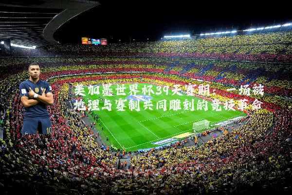美加墨世界杯39天赛期：一场被地理与赛制共同雕刻的竞技革命