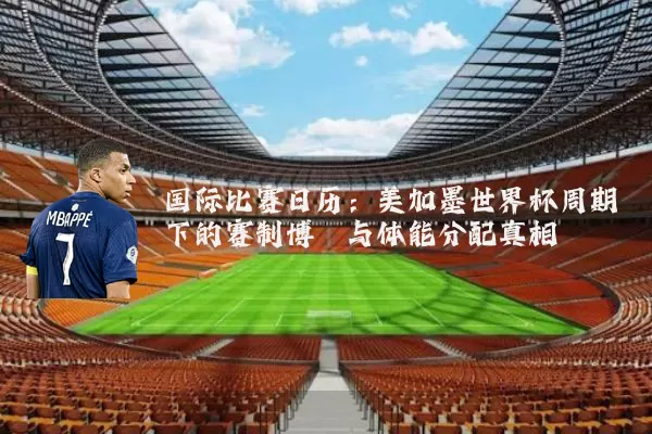 国际比赛日历：美加墨世界杯周期下的赛制博弈与体能分配真相