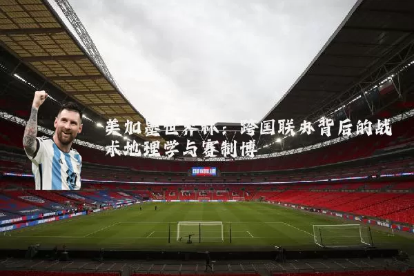 美加墨世界杯：跨国联办背后的战术地理学与赛制博弈