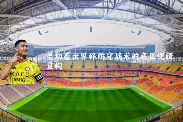 美加墨世界杯防守战术的底层逻辑重构